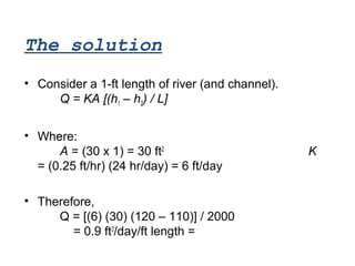• Consider a 1-ft length of river (and channel).
Q = KA [(h1 – h2) / L]
• Where:
A = (30 x 1) = 30 ft2
K
= (0.25 ft/hr) (24 hr/day) = 6 ft/day
• Therefore,
Q = [(6) (30) (120 – 110)] / 2000
= 0.9 ft3
/day/ft length = 0.9 ft2
/day
The solution
 