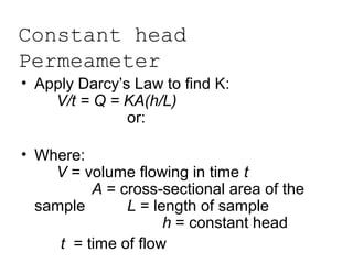 Constant head
Permeameter
• Apply Darcy’s Law to find K:
V/t = Q = KA(h/L)
or:
K = (VL) / (Ath)
• Where:
V = volume flowing in time t
A = cross-sectional area of the
sample L = length of sample
h = constant head
t = time of flow
 