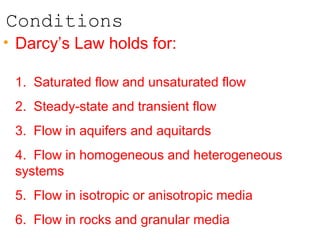 Conditions
• Darcy’s Law holds for:
1. Saturated flow and unsaturated flow
2. Steady-state and transient flow
3. Flow in aquifers and aquitards
4. Flow in homogeneous and heterogeneous
systems
5. Flow in isotropic or anisotropic media
6. Flow in rocks and granular media
 