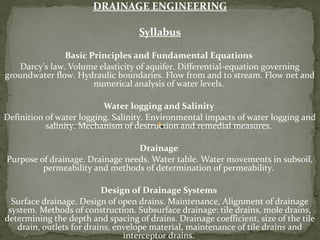 DRAINAGE ENGINEERING
Syllabus
Basic Principles and Fundamental Equations
Darcy's law. Volume elasticity of aquifer. Differential-equation governing
groundwater flow. Hydraulic boundaries. Flow from and to stream. Flow net and
numerical analysis of water levels.
Water logging and Salinity
Definition of water logging. Salinity. Environmental impacts of water logging and
salinity. Mechanism of destruction and remedial measures.
Drainage
Purpose of drainage. Drainage needs. Water table. Water movements in subsoil,
permeability and methods of determination of permeability.
Design of Drainage Systems
Surface drainage. Design of open drains. Maintenance, Alignment of drainage
system. Methods of construction. Subsurface drainage: tile drains, mole drains,
determining the depth and spacing of drains. Drainage coefficient, size of the tile
drain, outlets for drains, envelope material, maintenance of tile drains and
interceptor drains.
 