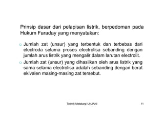 Prinsip dasar dari pelapisan listrik, berpedoman pada
Hukum Faraday yang menyatakan:

o Jumlah zat (unsur) yang terbentuk dan terbebas dari
  electroda selama proses electrolisa sebanding dengan
  jumlah arus listrik yang mengalir dalam larutan electrolit.
o Jumlah zat (unsur) yang dihasilkan oleh arus listrik yang
  sama selama electrolisa adalah sebanding dengan berat
  ekivalen masing-masing zat tersebut.




                       Teknik Metalurgi-UNJANI              11
 