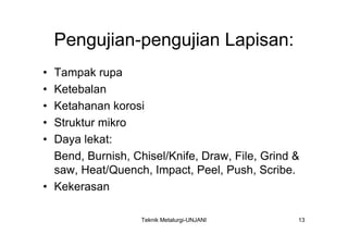 Pengujian-pengujian Lapisan:
• Tampak rupa
• Ketebalan
• Ketahanan korosi
• Struktur mikro
• Daya lekat:
  Bend, Burnish, Chisel/Knife, Draw, File, Grind &
  saw, Heat/Quench, Impact, Peel, Push, Scribe.
• Kekerasan

                   Teknik Metalurgi-UNJANI       13
 