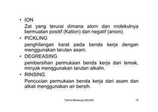 • ION
  Zat yang terurai dimana atom dan molekulnya
  bermuatan positif (Kation) dan negatif (anion).
• PICKLING
  penghilangan karat pada benda kerja dengan
  menggunakan larutan asam.
• DEGREASING
  pembersihan permukaan benda kerja dari lemak,
  minyak menggunakan larutan alkalin.
• RINSING
  Pencucian permukaan benda kerja dari asam dan
  alkali menggunakan air bersih.

                  Teknik Metalurgi-UNJANI      18
 