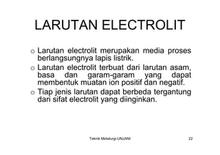 LARUTAN ELECTROLIT
o Larutan electrolit merupakan media proses
  berlangsungnya lapis listrik.
o Larutan electrolit terbuat dari larutan asam,
  basa dan garam-garam yang dapat
  membentuk muatan ion positif dan negatif.
o Tiap jenis larutan dapat berbeda tergantung
  dari sifat electrolit yang diinginkan.



                 Teknik Metalurgi-UNJANI      22
 