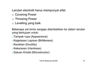 Larutan electrolit harus mempunyai sifat:
o Covering Power
o Throwing Power
o Levelling yang baik

Beberapa zat kimia sengaja ditambahkan ke dalam larutan
yang bertujuan untuk:
oTampak rupa (Appearance)
oKegetasan Lapisan (Brittleness)
oKeuletan (Ductility)
oKekerasan (Hardness)
oSatuan Kristal (Microstructur)

                    Teknik Metalurgi-UNJANI          23
 