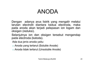 ANODA
Dengan adanya arus listrik yang mengalir melalui
larutan electrolit diantara kedua electroda, maka
pada anoda akan terjadi pelepasan ion logam dan
oksigen (reduksi).
Selanjutnya ion dan oksigen tersebut mengendap
pada electroda (katoda).
Ada dua jenis anoda yaitu:
o Anoda yang terlarut (Soluble Anode)
o Anoda tidak terlarut (Unsoluble Anode)


                     Teknik Metalurgi-UNJANI        24
 