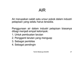 AIR

Air merupakan salah satu unsur pokok dalam industri
pelapisan yang selalu harus tersedia.

Penggunaan air dalam industri pelapisan biasanya
dibagi menjadi empat kelompok:
1. Untuk pembuatan larutan
2. Pengganti larutan yang menguap
3. Sebagai pembilas
4. Sebagai pendingin

                  Teknik Metalurgi-UNJANI        27
 