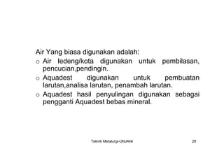 Air Yang biasa digunakan adalah:
o Air ledeng/kota digunakan untuk pembilasan,
  pencucian,pendingin.
o Aquadest       digunakan      untuk    pembuatan
  larutan,analisa larutan, penambah larutan.
o Aquadest hasil penyulingan digunakan sebagai
  pengganti Aquadest bebas mineral.




                Teknik Metalurgi-UNJANI        28
 