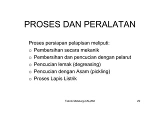 PROSES DAN PERALATAN
Proses persiapan pelapisan meliputi:
o Pembersihan secara mekanik
o Pembersihan dan pencucian dengan pelarut
o Pencucian lemak (degreasing)
o Pencucian dengan Asam (pickling)
o Proses Lapis Listrik



              Teknik Metalurgi-UNJANI        29
 