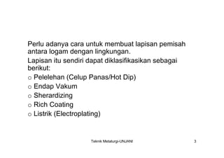 Perlu adanya cara untuk membuat lapisan pemisah
antara logam dengan lingkungan.
Lapisan itu sendiri dapat diklasifikasikan sebagai
berikut:
o Pelelehan (Celup Panas/Hot Dip)
o Endap Vakum
o Sherardizing
o Rich Coating
o Listrik (Electroplating)


                    Teknik Metalurgi-UNJANI          3
 