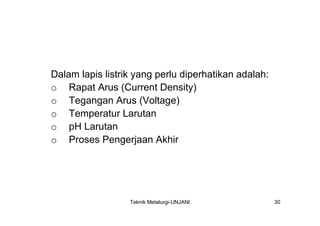 Dalam lapis listrik yang perlu diperhatikan adalah:
o Rapat Arus (Current Density)
o Tegangan Arus (Voltage)
o Temperatur Larutan
o pH Larutan
o Proses Pengerjaan Akhir




                  Teknik Metalurgi-UNJANI             30
 