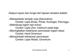 Adapun tujuan dan fungsi dari lapisan tersebut adalah:

oMemperbaiki tampak rupa (Decorative)
      Contoh: Lapis Emas, Perak, Kuningan, Perunggu.
oMelindungi logam dari korosi
      Contoh: Lapis Zinc, Cadnium pada baja.
oMeningkatkan ketahanan permukaan logam dasar
      Contoh: Hard Chromium
oMemperbaiki kehalusan permukaan
      Contoh: Lapis Nickel, Chromium.



                     Teknik Metalurgi-UNJANI             4
 