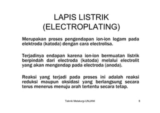 LAPIS LISTRIK
         (ELECTROPLATING)
Merupakan proses pengendapan ion-ion logam pada
elektroda (katoda) dengan cara electrolisa.

Terjadinya endapan karena ion-ion bermuatan listrik
berpindah dari electroda (katoda) melalui electrolit
yang akan mengendap pada electroda (anoda).

Reaksi yang terjadi pada proses ini adalah reaksi
reduksi maupun oksidasi yang berlangsung secara
terus menerus menuju arah tertentu secara tetap.

                   Teknik Metalurgi-UNJANI         8
 