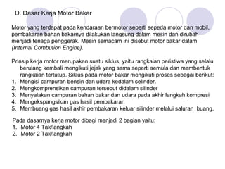 D. Dasar Kerja Motor Bakar

Motor yang terdapat pada kendaraan bermotor seperti sepeda motor dan mobil,
pembakaran bahan bakarnya dilakukan langsung dalam mesin dan dirubah
menjadi tenaga penggerak. Mesin semacam ini disebut motor bakar dalam
(Internal Combution Engine).

Prinsip kerja motor merupakan suatu siklus, yaitu rangkaian peristiwa yang selalu
    berulang kembali mengikuti jejak yang sama seperti semula dan membentuk
    rangkaian tertutup. Siklus pada motor bakar mengikuti proses sebagai berikut:
1. Mengisi campuran bensin dan udara kedalam selinder.
2. Mengkomprensikan campuran tersebut didalam silinder
3. Menyalakan campuran bahan bakar dan udara pada akhir langkah kompresi
4. Mengekspangsikan gas hasil pembakaran
5. Membuang gas hasil akhir pembakaran keluar silinder melalui saluran buang.

Pada dasarnya kerja motor dibagi menjadi 2 bagian yaitu:
1. Motor 4 Tak/langkah
2. Motor 2 Tak/langkah
 