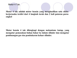 Motor 4 Tak


Motor 4 tak adalah motor bensin yang menghasilkan satu siklus
kerja/usaha terdiri dari 4 langkah torak dan 2 kali putaran poros
engkol




Motor bensin 4 tak dilengkapi dengan mekanisme katup, yang
mengatur pemasukan bahan bakar ke dalam silinder dan mengatur
pembuangan gas sisa pembakaran keluar silinder.
 