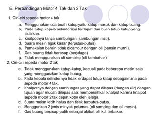 E. Perbandingan Motor 4 Tak dan 2 Tak

1. Ciri-ciri sepeda motor 4 tak
        a. Menggunakan dua buah katup yaitu katup masuk dan katup buang.
        b. Pada tutup kepala selindernya terdapat dua buah tutup katup yang
             diulirkan.
        c. Knalpotnya tanpa sambungan (sambungan mati).
        d. Suara mesin agak kasar (terputus-putus)
        e. Pemakaian bensin tidak dicampur dengan oli (bensin murni).
        f. Gas buang tidak berasap (berjelaga)
        g. Tidak menggunakan oli samping (oli tambahan)
2. Ciri-ciri sepeda motor 2 tak
      a. Tidak menggunakan katup-katup, kecuali pada beberapa mesin saja
         yang menggunakan katup buang.
      b. Pada kepala selindernya tidak terdapat tutup katup sebagaimana pada
         sepeda motor 4 tak.
      c. Knalpotnya dengan sambungan yang dapat dilepas (dengan ulir) dengan
         tujuan agar mudah dilepas saat membersihkan knalpot karena knalpot
         sepeda motor 2 tak cepat kotor oleh jelaga.
      d. Suara meisn lebih halus dan tidak terputus-putus.
      e. Menggunkan 2 jenis minyak pelumas (oli samping dan oli mesin).
      f. Gas buang berasap putih sebagai akibat oli ikut terbakar.
 