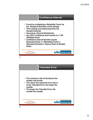 3/11/2019
21
 Found by multiplying a Reliability Factor by
the Standard Deviation of the Sample
 Then adding and subtracting from the
Sample Estimate
 Assuming a Normal Distribution
 eg a 95% confidence level results in a 1.96
reliability factor
 Confidence Interval therefor equals
Estimated Value +/- (Reliability Factor x
(Standard Deviation / Square Root of Sample
Size))
Confidence Interval
 The maximum rate of deviations the
Auditor will accept
 The closer the expected error rate is
to the Tolerable Error, the larger the
sample
 The larger the Tolerable Error, the
smaller the sample
Tolerable Error
41
42
 