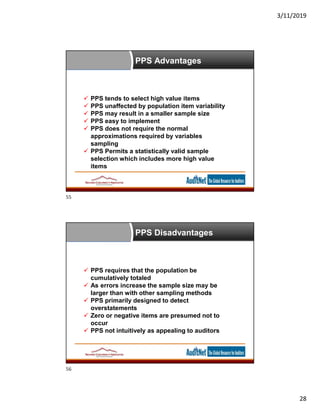 3/11/2019
28
 PPS tends to select high value items
 PPS unaffected by population item variability
 PPS may result in a smaller sample size
 PPS easy to implement
 PPS does not require the normal
approximations required by variables
sampling
 PPS Permits a statistically valid sample
selection which includes more high value
items
PPS Advantages
 PPS requires that the population be
cumulatively totaled
 As errors increase the sample size may be
larger than with other sampling methods
 PPS primarily designed to detect
overstatements
 Zero or negative items are presumed not to
occur
 PPS not intuitively as appealing to auditors
PPS Disadvantages
55
56
 