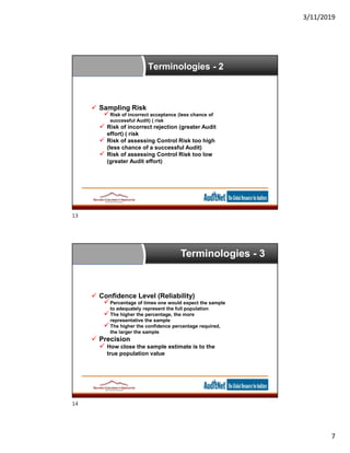 3/11/2019
7
 Sampling Risk
Risk of incorrect acceptance (less chance of
successful Audit) ( risk
 Risk of incorrect rejection (greater Audit
effort) ( risk
 Risk of assessing Control Risk too high
(less chance of a successful Audit)
 Risk of assessing Control Risk too low
(greater Audit effort)
Terminologies - 2
Terminologies - 3
 Confidence Level (Reliability)
Percentage of times one would expect the sample
to adequately represent the full population
The higher the percentage, the more
representative the sample
The higher the confidence percentage required,
the larger the sample
 Precision
 How close the sample estimate is to the
true population value
13
14
 