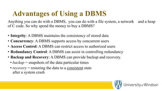 Advantages of Using a DBMS
Anything you can do with a DBMS, you can do with a file system, a network and a heap
of C code. So why spend the money to buy a DBMS?
• Integrity: A DBMS maintains the consistency of stored data
• Concurrency: A DBMS supports access by concurrent users
• Access Control: A DBMS can restrict access to authorized users
• Redundancy Control: A DBMS can assist in controlling redundancy
• Backup and Recovery: A DBMS can provide backup and recovery.
• backup = snapshots of the data particular times
• recovery = restoring the data to a consistent state
after a system crash
 