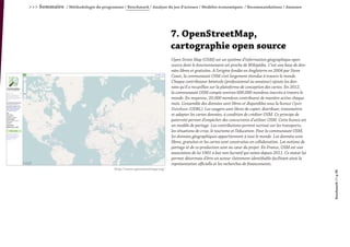 >>> Sommaire / Méthodologie du programme / Benchmark / Analyse du jeu d’acteurs / Modèles économiques / Recommandations / Annexes
Benchmark///p.38
7. OpenStreetMap,
cartographie open source
Open Street Map (OSM) est un système d’information géographique open
source dont le fonctionnement est proche de Wikipédia. C’est une base de don-
nées libres et gratuites. A l’origine fondée en Angleterre en 2004 par Steve
Coast, la communauté OSM s’est largement étendue à travers le monde.
Chaque contributeur bénévole (professionnel ou amateur) ajoute les don-
nées qu’il a recueillies sur la plateforme de conception des cartes. En 2012,
la communauté OSM compte environ 600.000 membres inscrits à travers le
monde. En moyenne, 20.000 membres contribuent de manière active chaque
mois. L’ensemble des données sont libres et disponibles sous la licence Open
Database (ODbL). Les usagers sont libres de copier, distribuer, transmettre
et adapter les cartes données, à condition de créditer OSM. Ce principe de
paternité permet d’empêcher des concurrents d’utiliser OSM. Cette licence est
un modèle de partage. Les contributions portent surtout sur les transports,
les situations de crise, le tourisme et l’éducation. Pour la communauté OSM,
les données géographiques appartiennent à tout le monde. Les données sont
libres, gratuites et les cartes sont construites en collaboration. Les notions de
partage et de co-production sont au cœur du projet. En France, OSM est une
association de loi 1901 à but non lucratif qui existe depuis 2011. Ce statut lui
permet désormais d’être un acteur clairement identifiable facilitant ainsi la
représentation officielle et les recherches de financements.
http://www.openstreetmap.org/
 