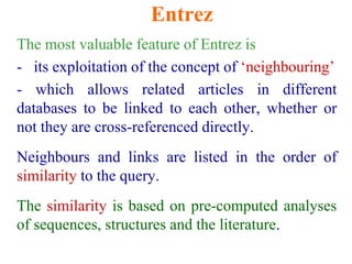 Entrez
The most valuable feature of Entrez is
- its exploitation of the concept of ‘neighbouring’
- which allows related articles in different
databases to be linked to each other, whether or
not they are cross-referenced directly.
Neighbours and links are listed in the order of
similarity to the query.
The similarity is based on pre-computed analyses
of sequences, structures and the literature.
 