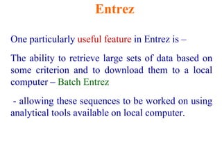 Entrez
One particularly useful feature in Entrez is –
The ability to retrieve large sets of data based on
some criterion and to download them to a local
computer – Batch Entrez
- allowing these sequences to be worked on using
analytical tools available on local computer.
 