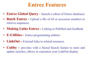 Entrez Features
• Entrez Global Query - Search a subset of Entrez databases
• Batch Entrez - Upload a file of GI or accession numbers to
retrieve sequences
• Making Links Entrez - Linking to PubMed and GenBank
• E-Utilities - Entrez programming utilities
• LinkOut - External links to related resources
• Cubby - provides with a Stored Search feature to store and
update searches, allows to customize your LinkOut display
 