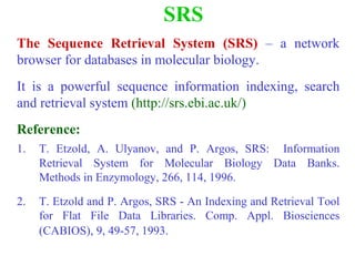 SRS
The Sequence Retrieval System (SRS) – a network
browser for databases in molecular biology.
It is a powerful sequence information indexing, search
and retrieval system (http://srs.ebi.ac.uk/)
Reference:
1. T. Etzold, A. Ulyanov, and P. Argos, SRS: Information
Retrieval System for Molecular Biology Data Banks.
Methods in Enzymology, 266, 114, 1996.
2. T. Etzold and P. Argos, SRS - An Indexing and Retrieval Tool
for Flat File Data Libraries. Comp. Appl. Biosciences
(CABIOS), 9, 49-57, 1993.
 