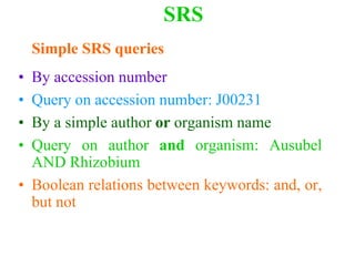 SRS
Simple SRS queries
• By accession number
• Query on accession number: J00231
• By a simple author or organism name
• Query on author and organism: Ausubel
AND Rhizobium
• Boolean relations between keywords: and, or,
but not
 