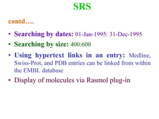 SRS
contd….
• Searching by dates: 01-Jan-1995: 31-Dec-1995
• Searching by size: 400:600
• Using hypertext links in an entry: Medline,
Swiss-Prot, and PDB entries can be linked from within
the EMBL database
• Display of molecules via Rasmol plug-in
 