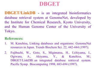 DBGET
DBGET/LinkDB - is an integrated bioinformatics
database retrieval system at GenomeNet, developed by
the Institute for Chemical Research, Kyoto University,
and the Human Genome Center of the University of
Tokyo.
References:
1. M. Kanehisa, Linking databases and organisms: GenomeNet
resources in Japan. Trends Biochem Sci. 22, 442-444 (1997).
2. Fujibuchi, W., Goto, S., Migimatsu, H., Uchiyama, I.,
Ogiwara, A., Akiyama, Y., & Kanehisa, M.;
DBGET/LinkDB: an integrated database retrieval system.
Pacific Symp. Biocomputing 1998, 683-694 (1997).
 