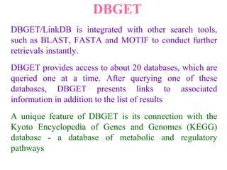 DBGET
DBGET/LinkDB is integrated with other search tools,
such as BLAST, FASTA and MOTIF to conduct further
retrievals instantly.
DBGET provides access to about 20 databases, which are
queried one at a time. After querying one of these
databases, DBGET presents links to associated
information in addition to the list of results
A unique feature of DBGET is its connection with the
Kyoto Encyclopedia of Genes and Genomes (KEGG)
database - a database of metabolic and regulatory
pathways
 