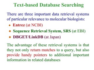 Text-based Database Searching
There are three important data retrieval systems
of particular relevance to molecular biologists:
Entrez (at NCBI)
Sequence Retrieval System, SRS (at EBI)
DBGET/LinkDB (at Japan)
The advantage of these retrieval systems is that
they not only return matches to a query, but also
provide handy pointers to additional important
information in related databases
 