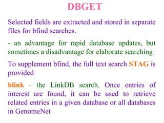 DBGET
Selected fields are extracted and stored in separate
files for bfind searches.
- an advantage for rapid database updates, but
sometimes a disadvantage for elaborate searching
To supplement bfind, the full text search STAG is
provided
blink - the LinkDB search. Once entries of
interest are found, it can be used to retrieve
related entries in a given database or all databases
in GenomeNet
 
