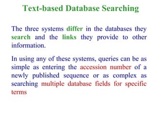 Text-based Database Searching
The three systems differ in the databases they
search and the links they provide to other
information.
In using any of these systems, queries can be as
simple as entering the accession number of a
newly published sequence or as complex as
searching multiple database fields for specific
terms
 