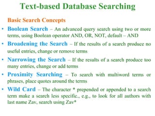 Text-based Database Searching
Basic Search Concepts
• Boolean Search – An advanced query search using two or more
terms, using Boolean operator AND, OR, NOT, default – AND
• Broadening the Search – If the results of a search produce no
useful entries, change or remove terms
• Narrowing the Search – If the results of a search produce too
many entries, change or add terms
• Proximity Searching – To search with multiword terms or
phrases, place quotes around the terms
• Wild Card – The character * prepended or appended to a search
term make a search less specific., e.g., to look for all authors with
last name Zav, search using Zav*
 