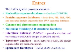 Entrez
The Entrez system provides access to:
• Nucleotide sequence databases – GenBank/DDBJ/EBI
• Protein sequence databases - Swiss-Prot, PIR, PRF, PDB,
and translated protein sequences from DNA sequence databases
• Genome and chromosome mapping data
• Molecular Modeling 3-D structures Database
• Literature database, PubMed - provides excellent and
easy access to MEDLINE and pre-MEDLINE articles.
• Taxonomy database - allows retrieval of DNA and protein
sequences for any taxonomic group.
• Specialized Databases – OMIM, dbSNP, UniSTS, etc.
 