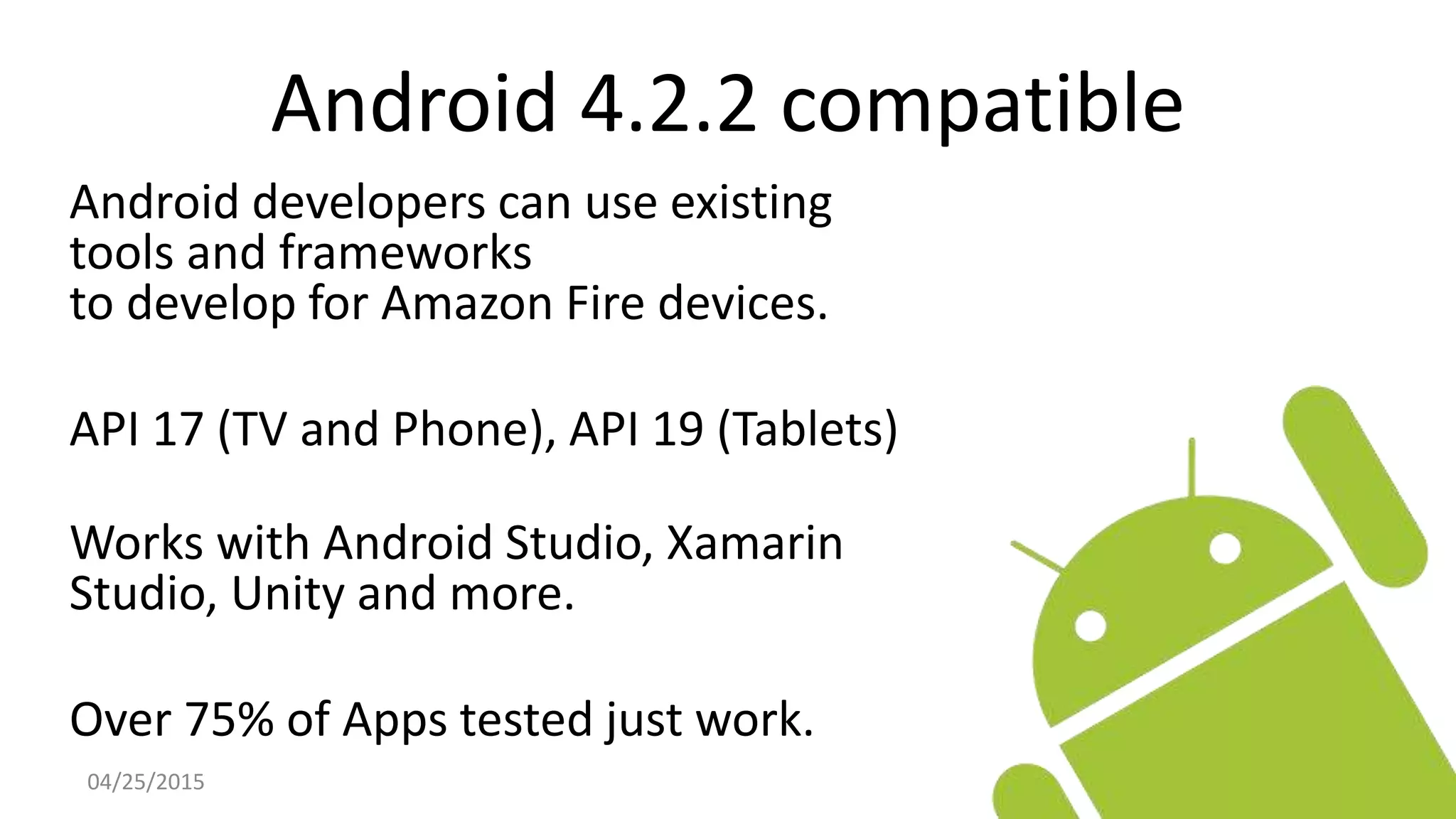 Android 4.2.2 compatible
Android developers can use existing
tools and frameworks
to develop for Amazon Fire devices.
API 17 (TV and Phone), API 19 (Tablets)
Works with Android Studio, Xamarin
Studio, Unity and more.
Over 75% of Apps tested just work.
04/25/2015
 