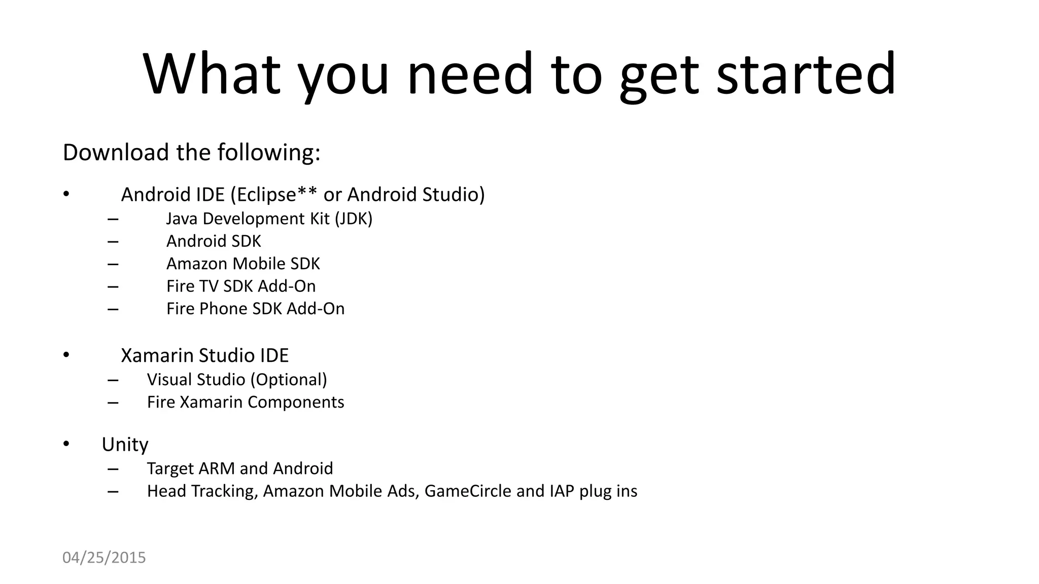 What you need to get started
Download the following:
• Android IDE (Eclipse** or Android Studio)
– Java Development Kit (JDK)
– Android SDK
– Amazon Mobile SDK
– Fire TV SDK Add-On
– Fire Phone SDK Add-On
• Xamarin Studio IDE
– Visual Studio (Optional)
– Fire Xamarin Components
• Unity
– Target ARM and Android
– Head Tracking, Amazon Mobile Ads, GameCircle and IAP plug ins
04/25/2015
 