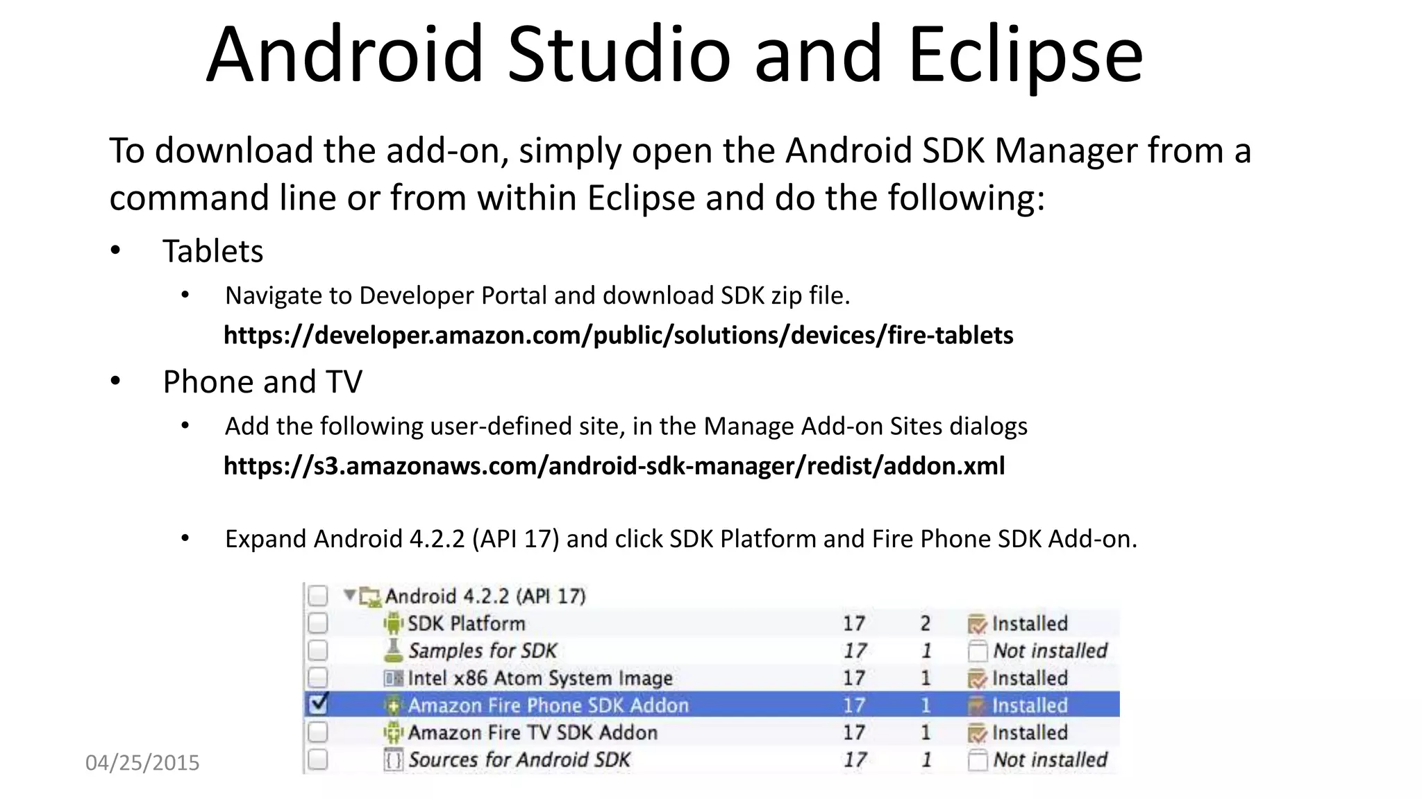 Android Studio and Eclipse
To download the add-on, simply open the Android SDK Manager from a
command line or from within Eclipse and do the following:
• Tablets
• Navigate to Developer Portal and download SDK zip file.
https://developer.amazon.com/public/solutions/devices/fire-tablets
• Phone and TV
• Add the following user-defined site, in the Manage Add-on Sites dialogs
https://s3.amazonaws.com/android-sdk-manager/redist/addon.xml
• Expand Android 4.2.2 (API 17) and click SDK Platform and Fire Phone SDK Add-on.
04/25/2015
 