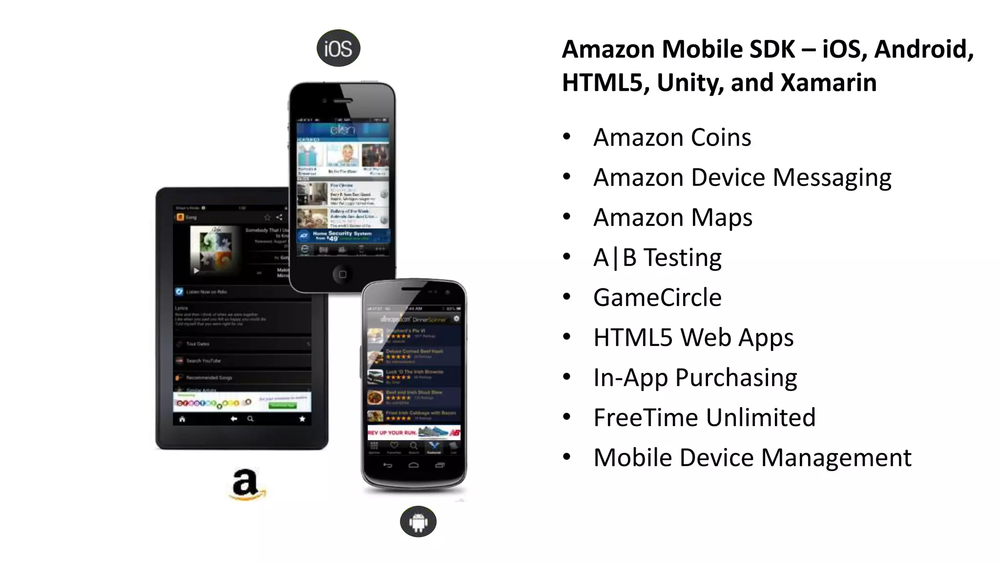 Amazon Mobile SDK – iOS, Android,
HTML5, Unity, and Xamarin
• Amazon Coins
• Amazon Device Messaging
• Amazon Maps
• A|B Testing
• GameCircle
• HTML5 Web Apps
• In-App Purchasing
• FreeTime Unlimited
• Mobile Device Management
 
