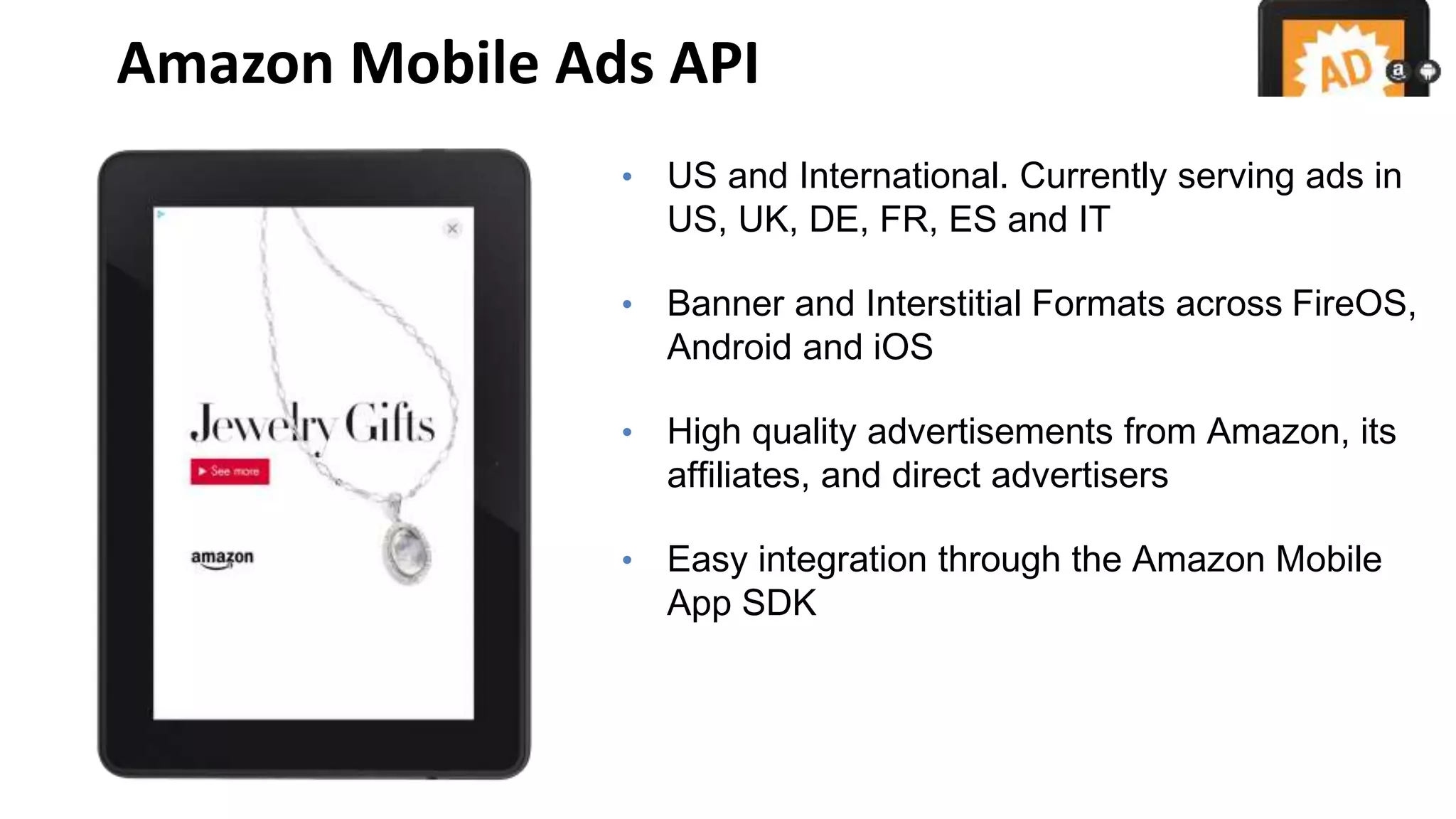 Amazon Mobile Ads API
• US and International. Currently serving ads in
US, UK, DE, FR, ES and IT
• Banner and Interstitial Formats across FireOS,
Android and iOS
• High quality advertisements from Amazon, its
affiliates, and direct advertisers
• Easy integration through the Amazon Mobile
App SDK
 