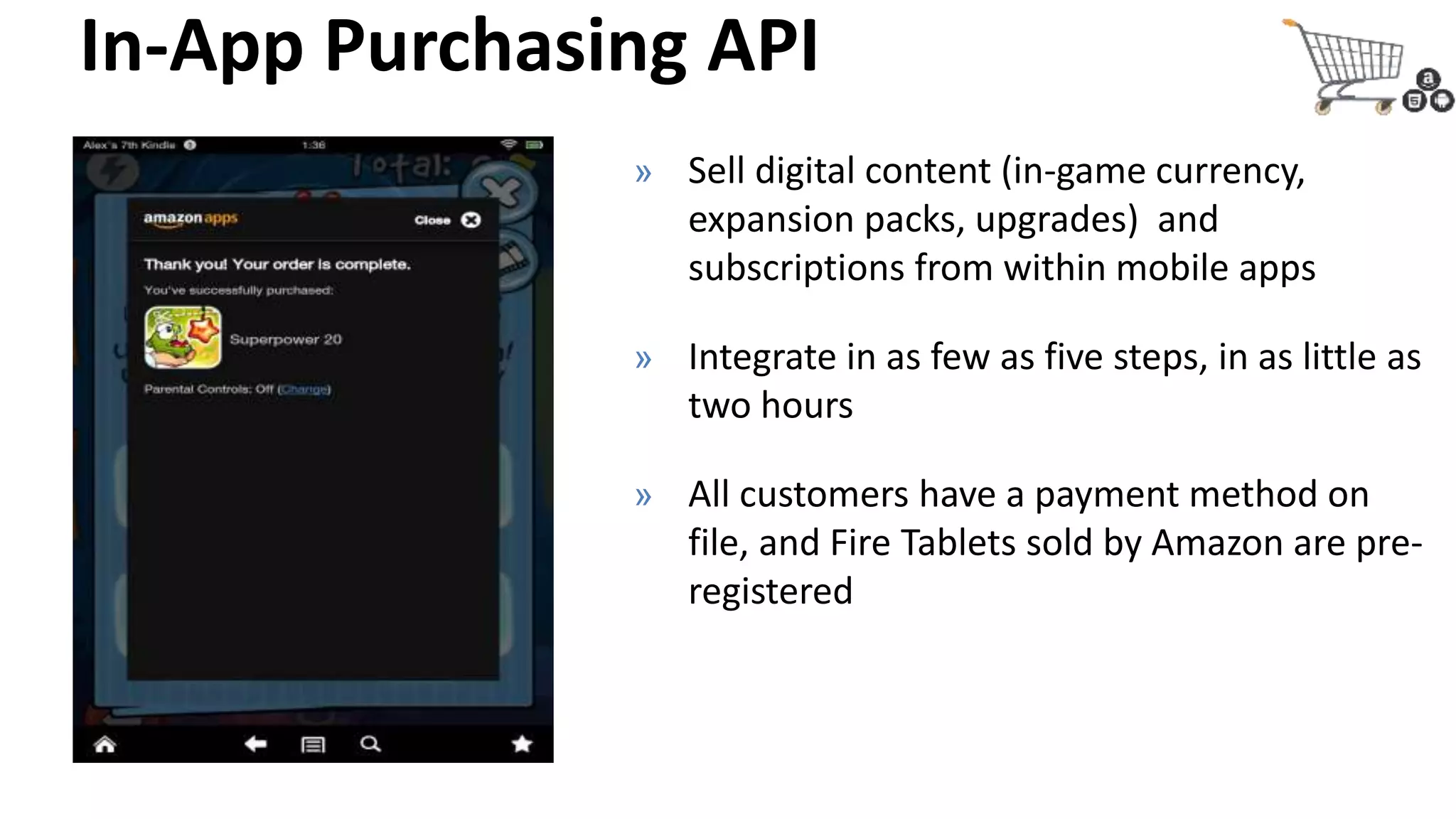 In-App Purchasing API
» Sell digital content (in-game currency,
expansion packs, upgrades) and
subscriptions from within mobile apps
» Integrate in as few as five steps, in as little as
two hours
» All customers have a payment method on
file, and Fire Tablets sold by Amazon are pre-
registered
 
