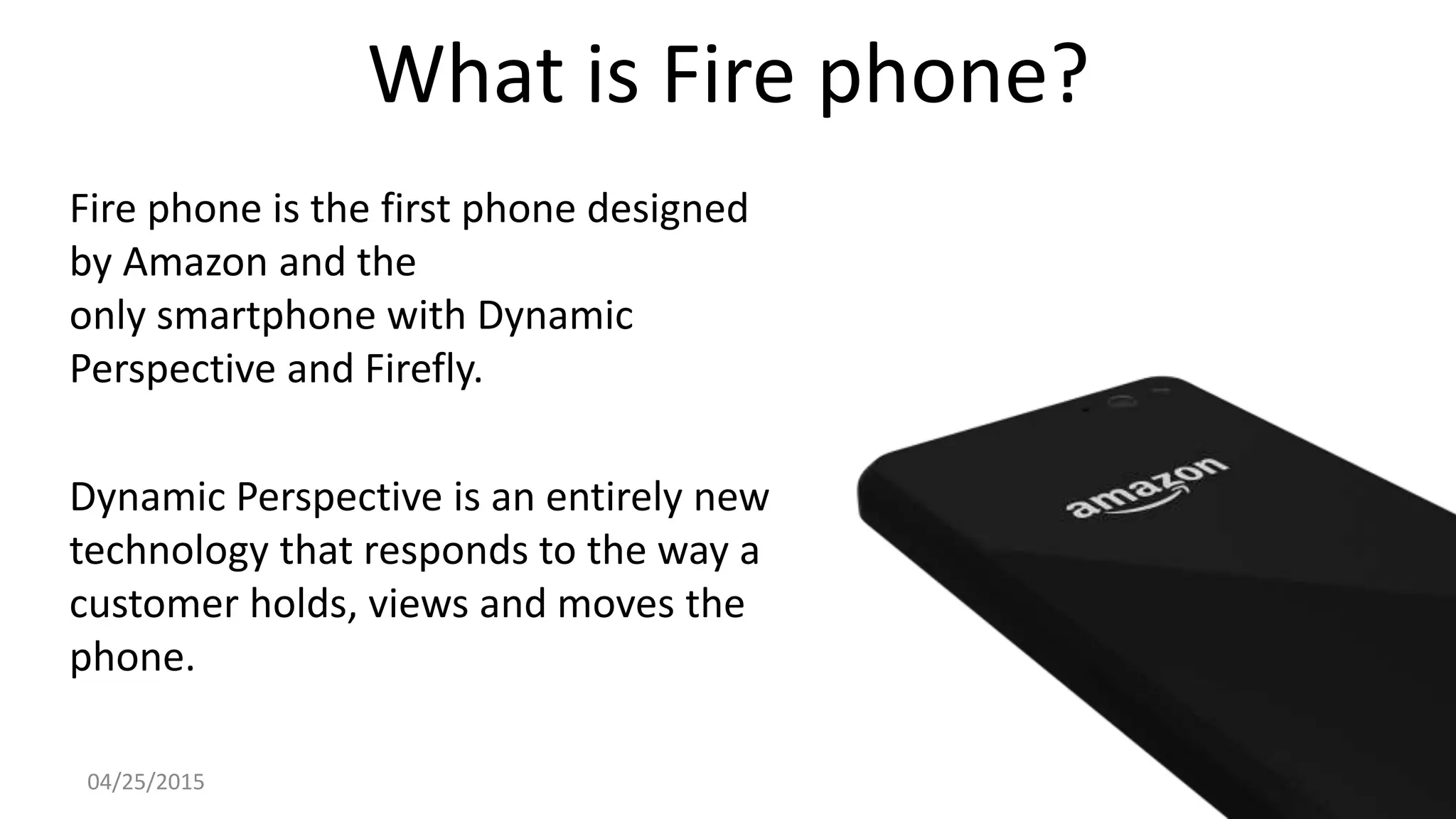 What is Fire phone?
Fire phone is the first phone designed
by Amazon and the
only smartphone with Dynamic
Perspective and Firefly.
Dynamic Perspective is an entirely new
technology that responds to the way a
customer holds, views and moves the
phone.
04/25/2015
 