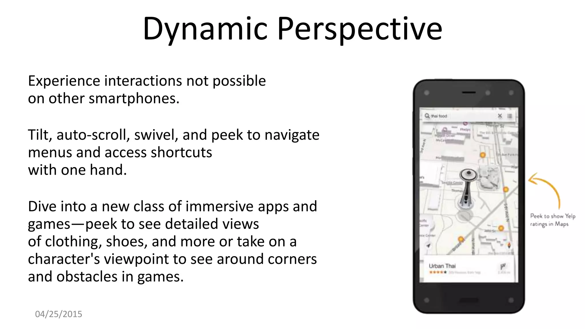 Dynamic Perspective
Experience interactions not possible
on other smartphones.
Tilt, auto-scroll, swivel, and peek to navigate
menus and access shortcuts
with one hand.
Dive into a new class of immersive apps and
games—peek to see detailed views
of clothing, shoes, and more or take on a
character's viewpoint to see around corners
and obstacles in games.
04/25/2015
 