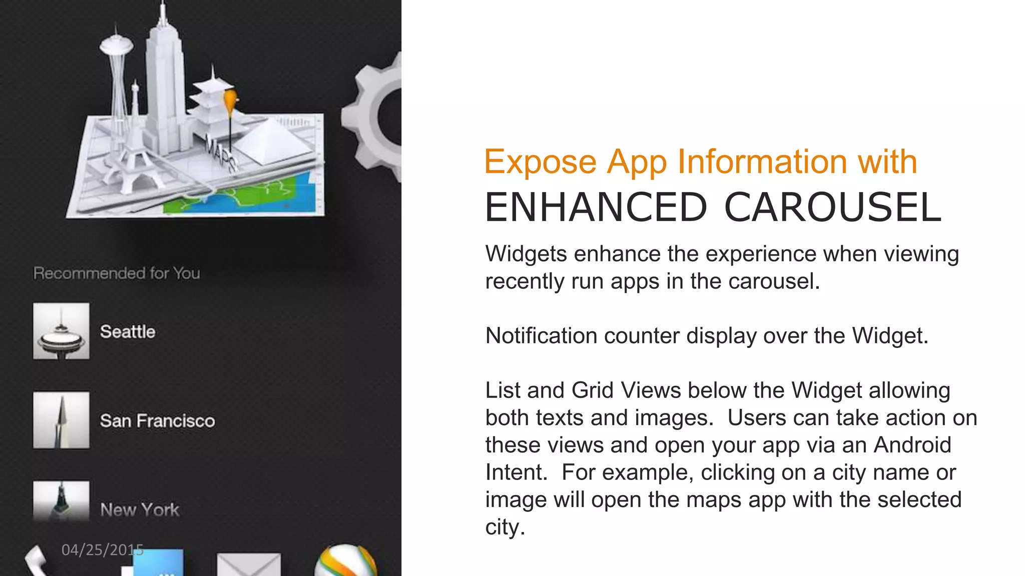 Expose App Information with
ENHANCED CAROUSEL
Widgets enhance the experience when viewing
recently run apps in the carousel.
Notification counter display over the Widget.
List and Grid Views below the Widget allowing
both texts and images. Users can take action on
these views and open your app via an Android
Intent. For example, clicking on a city name or
image will open the maps app with the selected
city.
04/25/2015
 