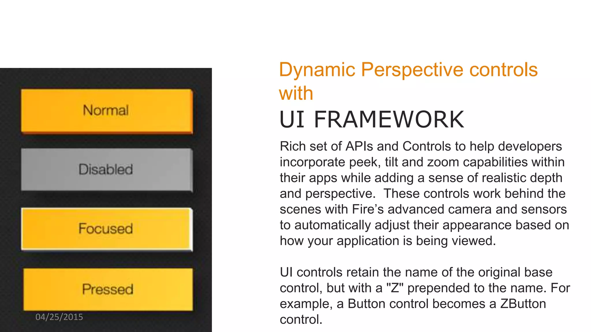 Dynamic Perspective controls
with
UI FRAMEWORK
Rich set of APIs and Controls to help developers
incorporate peek, tilt and zoom capabilities within
their apps while adding a sense of realistic depth
and perspective. These controls work behind the
scenes with Fire’s advanced camera and sensors
to automatically adjust their appearance based on
how your application is being viewed.
UI controls retain the name of the original base
control, but with a "Z" prepended to the name. For
example, a Button control becomes a ZButton
control.04/25/2015
 