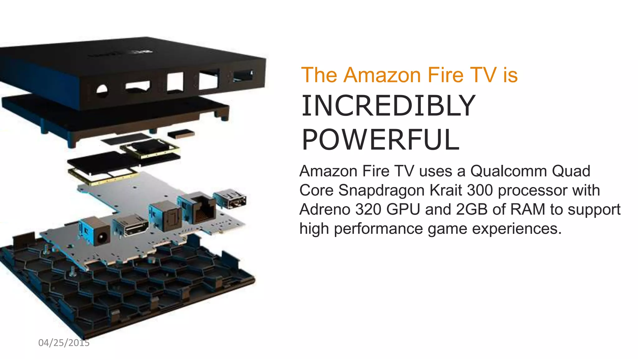 The Amazon Fire TV is
INCREDIBLY
POWERFUL
Amazon Fire TV uses a Qualcomm Quad
Core Snapdragon Krait 300 processor with
Adreno 320 GPU and 2GB of RAM to support
high performance game experiences.
04/25/2015
 