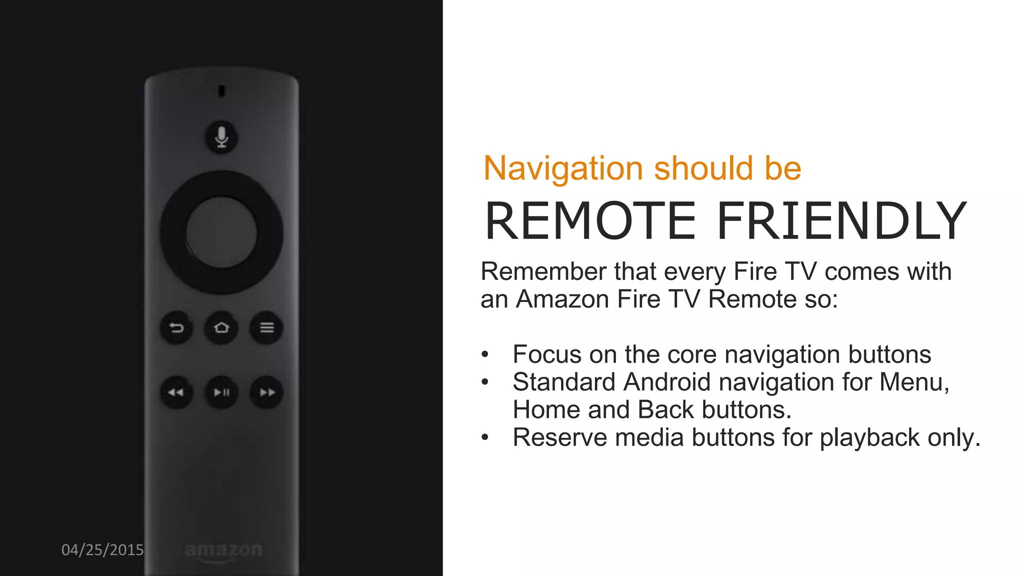 Navigation should be
REMOTE FRIENDLY
Remember that every Fire TV comes with
an Amazon Fire TV Remote so:
• Focus on the core navigation buttons
• Standard Android navigation for Menu,
Home and Back buttons.
• Reserve media buttons for playback only.
04/25/2015
 